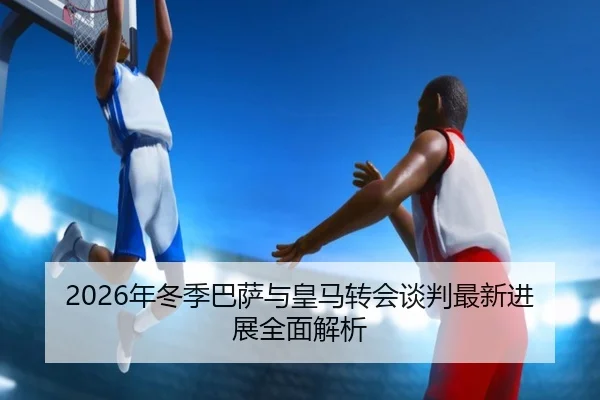 2026年冬季巴萨与皇马转会谈判最新进展全面解析