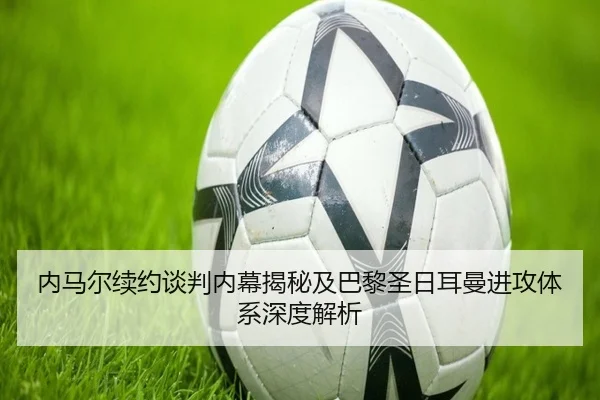 内马尔续约谈判内幕揭秘及巴黎圣日耳曼进攻体系深度解析